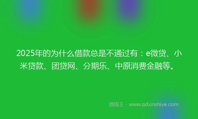 2025年的为什么借款总是不通过有：e微贷、小米贷款、团贷网、分期乐、中原消费金融等。