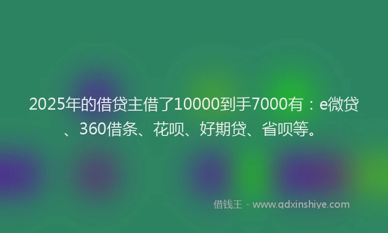 2025年的借贷主借了10000到手7000有：e微贷、360借条、花呗、好期贷、省呗等。