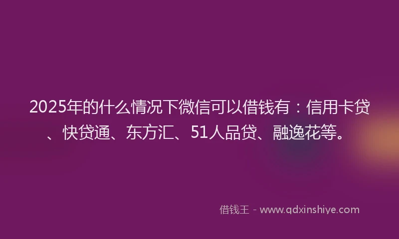 2025年的什么情况下微信可以借钱有：信用卡贷、快贷通、东方汇、51人品贷、融逸花等。