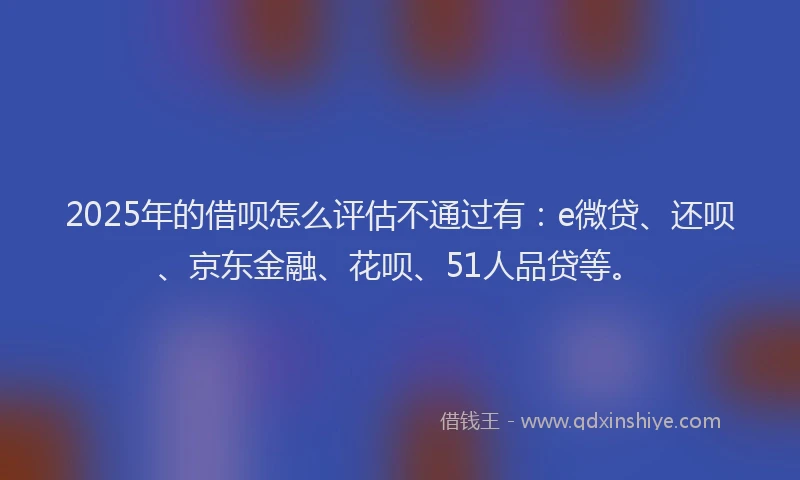 2025年的借呗怎么评估不通过有：e微贷、还呗、京东金融、花呗、51人品贷等。