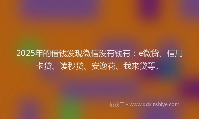 2025年的借钱发现微信没有钱有：e微贷、信用卡贷、读秒贷、安逸花、我来贷等。