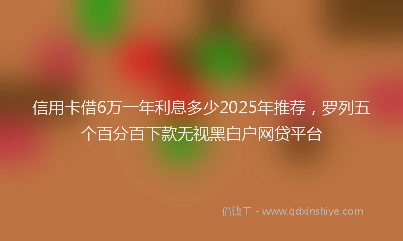 信用卡借6万一年利息多少2025年推荐，罗列五个百分百下款无视黑白户网贷平台