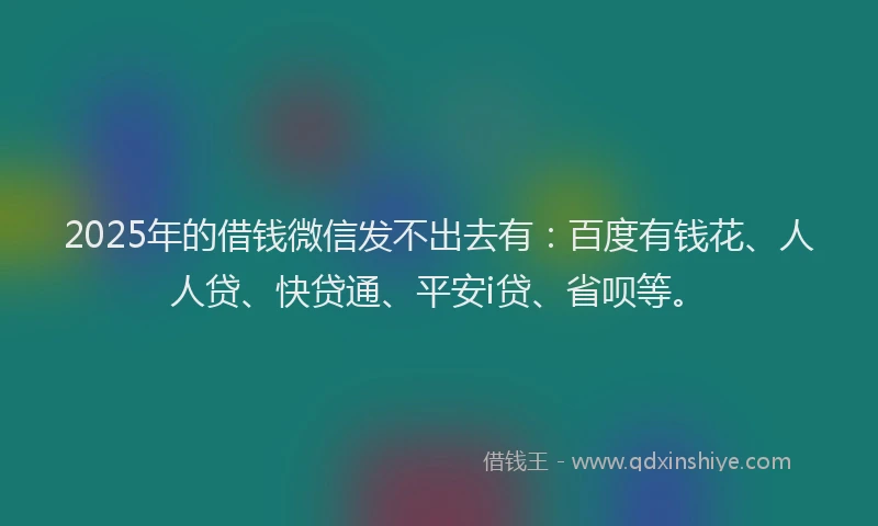 2025年的借钱微信发不出去有：百度有钱花、人人贷、快贷通、平安i贷、省呗等。