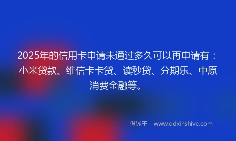 2025年的信用卡申请未通过多久可以再申请有：小米贷款、维信卡卡贷、读秒贷、分期乐、中原消费金融等。