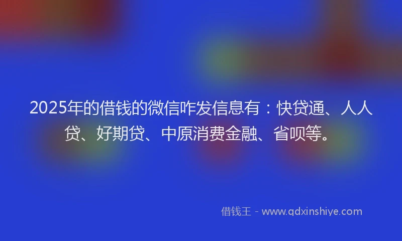 2025年的借钱的微信咋发信息有：快贷通、人人贷、好期贷、中原消费金融、省呗等。