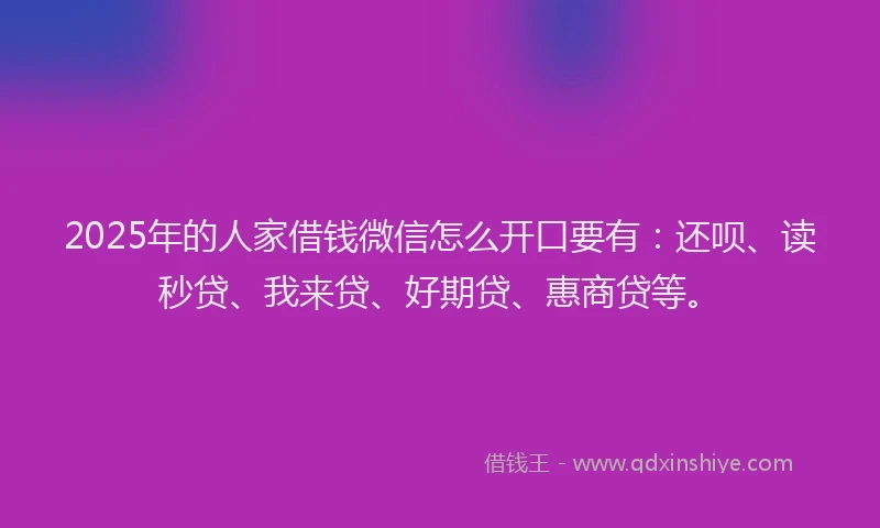 2025年的人家借钱微信怎么开口要有：还呗、读秒贷、我来贷、好期贷、惠商贷等。