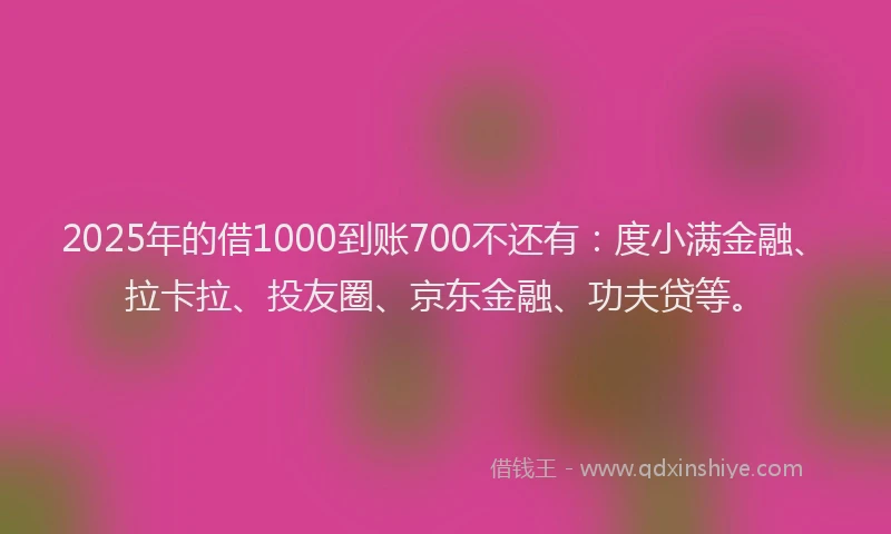 2025年的借1000到账700不还有：度小满金融、拉卡拉、投友圈、京东金融、功夫贷等。