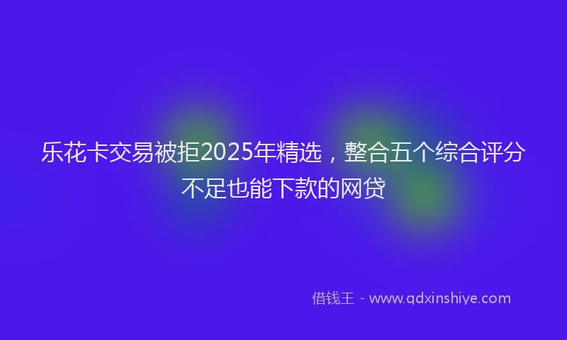 乐花卡交易被拒2025年精选，整合五个综合评分不足也能下款的网贷