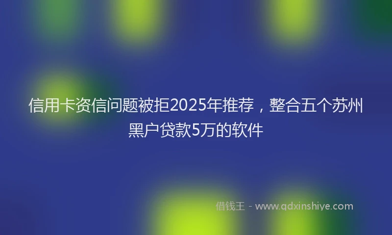 信用卡资信问题被拒2025年推荐，整合五个苏州黑户贷款5万的软件