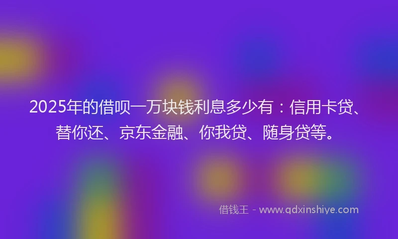 2025年的借呗一万块钱利息多少有：信用卡贷、替你还、京东金融、你我贷、随身贷等。