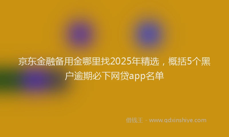 京东金融备用金哪里找2025年精选，概括5个黑户逾期必下网贷app名单