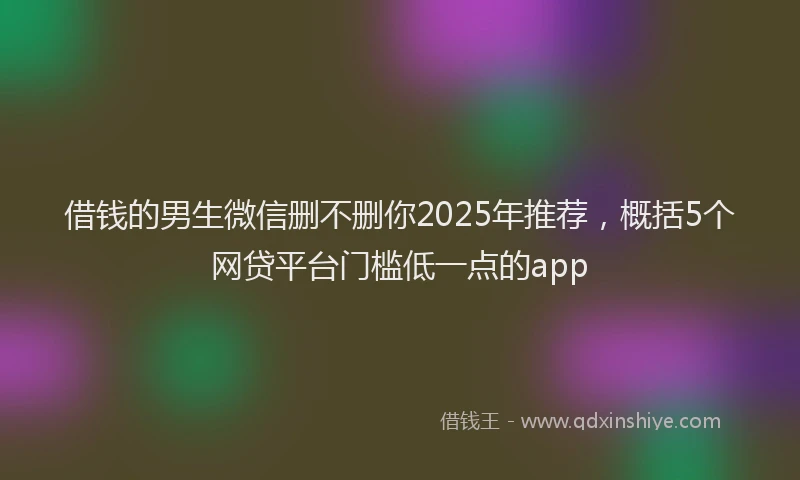借钱的男生微信删不删你2025年推荐，概括5个网贷平台门槛低一点的app