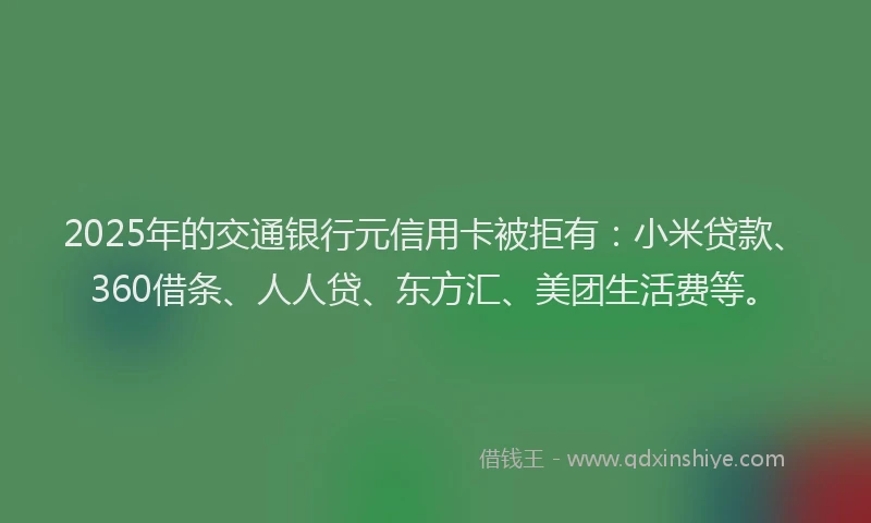 2025年的交通银行元信用卡被拒有：小米贷款、360借条、人人贷、东方汇、美团生活费等。