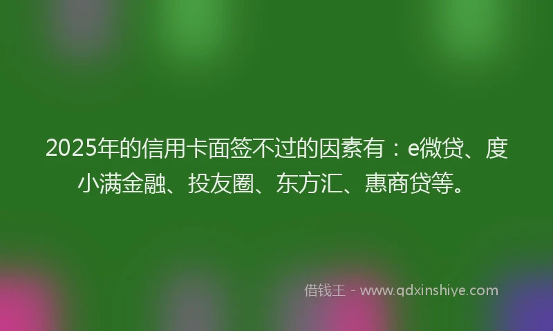2025年的信用卡面签不过的因素有：e微贷、度小满金融、投友圈、东方汇、惠商贷等。