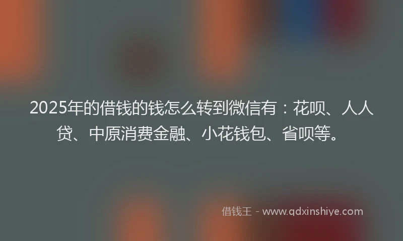 2025年的借钱的钱怎么转到微信有：花呗、人人贷、中原消费金融、小花钱包、省呗等。