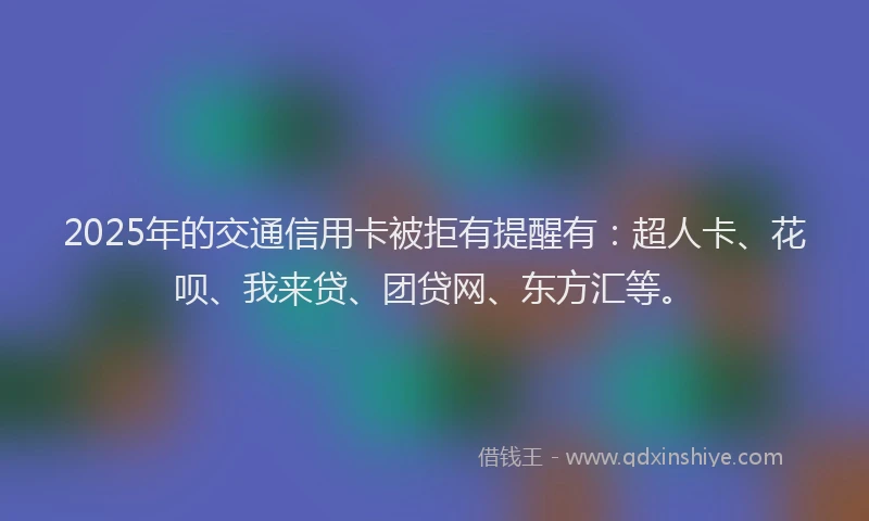 2025年的交通信用卡被拒有提醒有：超人卡、花呗、我来贷、团贷网、东方汇等。