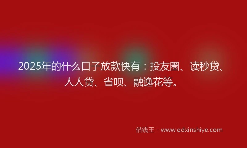 2025年的什么口子放款快有：投友圈、读秒贷、人人贷、省呗、融逸花等。