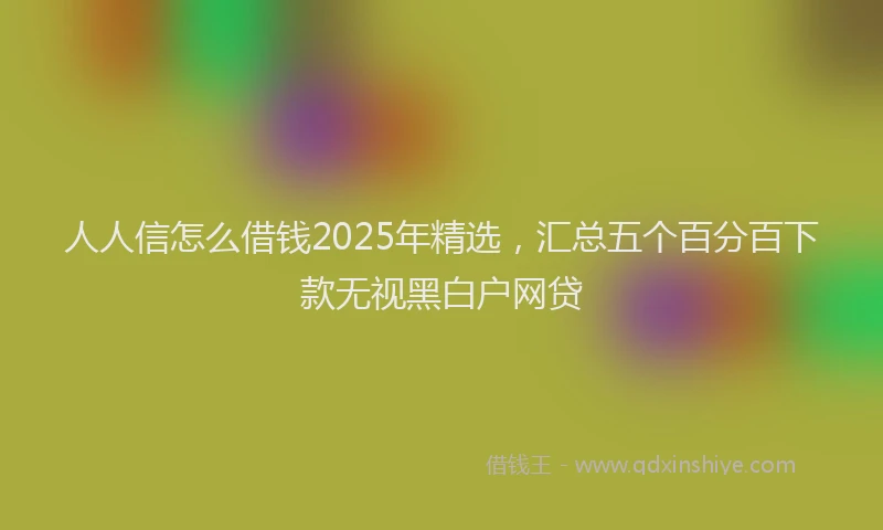 人人信怎么借钱2025年精选，汇总五个百分百下款无视黑白户网贷