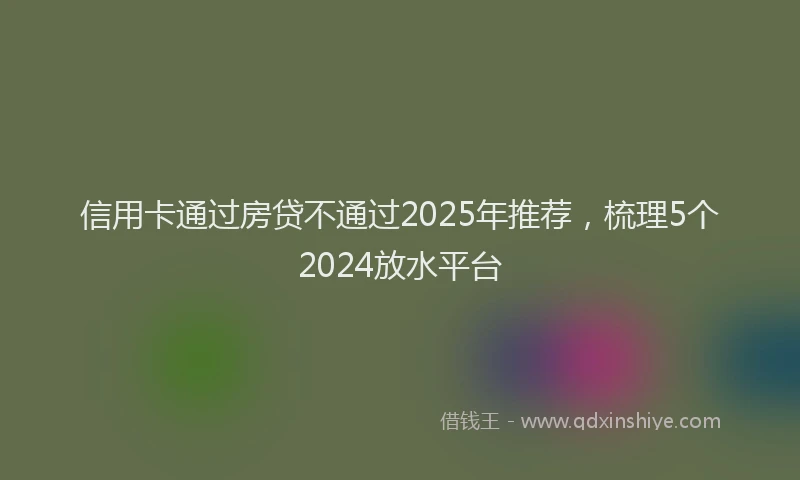 信用卡通过房贷不通过2025年推荐，梳理5个2024放水平台