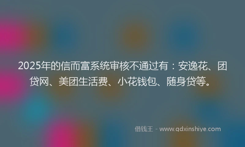 2025年的信而富系统审核不通过有：安逸花、团贷网、美团生活费、小花钱包、随身贷等。