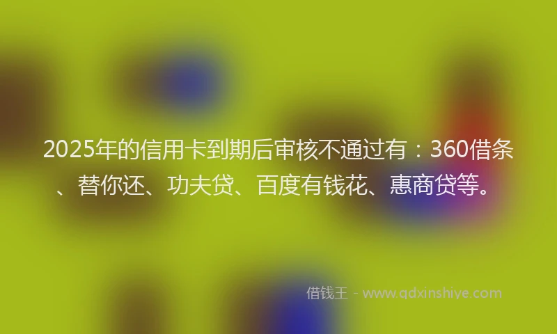 2025年的信用卡到期后审核不通过有：360借条、替你还、功夫贷、百度有钱花、惠商贷等。