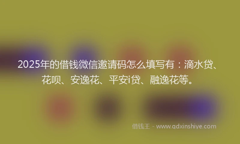 2025年的借钱微信邀请码怎么填写有：滴水贷、花呗、安逸花、平安i贷、融逸花等。