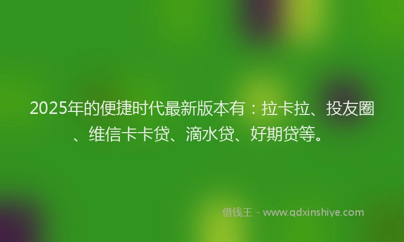 2025年的便捷时代最新版本有：拉卡拉、投友圈、维信卡卡贷、滴水贷、好期贷等。