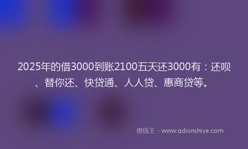 2025年的借3000到账2100五天还3000有：还呗、替你还、快贷通、人人贷、惠商贷等。