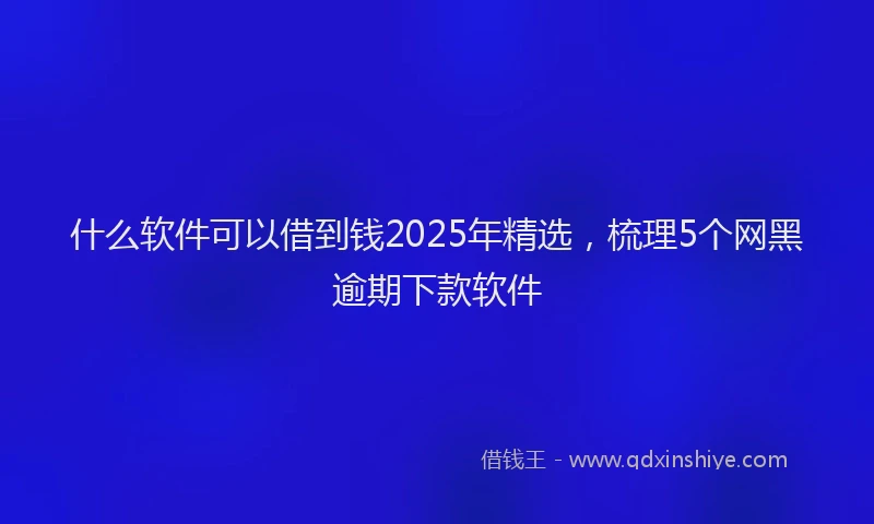 什么软件可以借到钱2025年精选，梳理5个网黑逾期下款软件