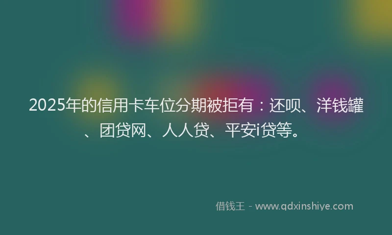 2025年的信用卡车位分期被拒有：还呗、洋钱罐、团贷网、人人贷、平安i贷等。