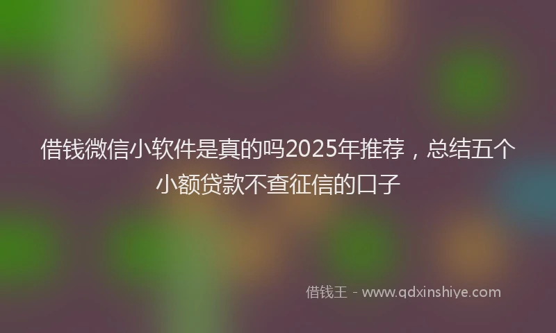 借钱微信小软件是真的吗2025年推荐，总结五个小额贷款不查征信的口子