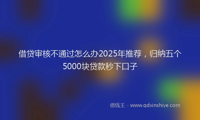 借贷审核不通过怎么办2025年推荐，归纳五个5000块贷款秒下口子