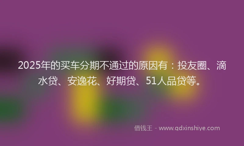 2025年的买车分期不通过的原因有：投友圈、滴水贷、安逸花、好期贷、51人品贷等。