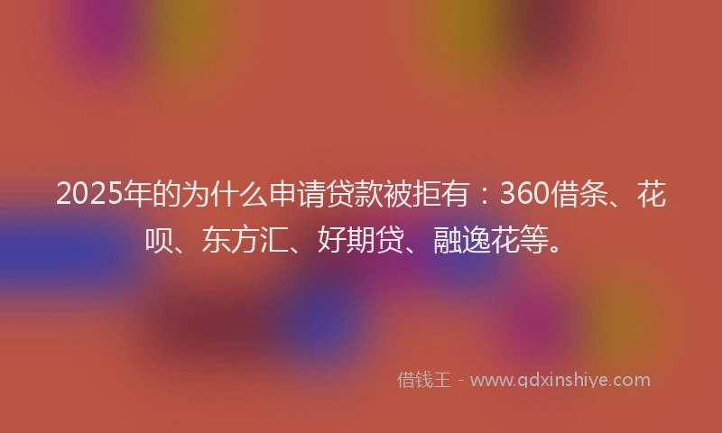 2025年的为什么申请贷款被拒有：360借条、花呗、东方汇、好期贷、融逸花等。