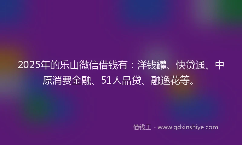 2025年的乐山微信借钱有：洋钱罐、快贷通、中原消费金融、51人品贷、融逸花等。