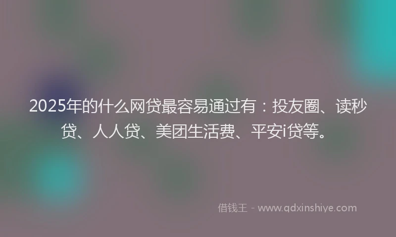 2025年的什么网贷最容易通过有：投友圈、读秒贷、人人贷、美团生活费、平安i贷等。