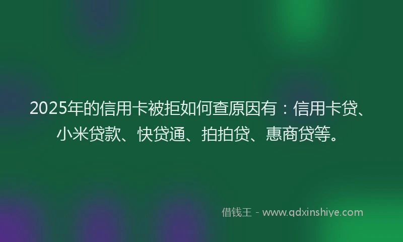 2025年的信用卡被拒如何查原因有：信用卡贷、小米贷款、快贷通、拍拍贷、惠商贷等。