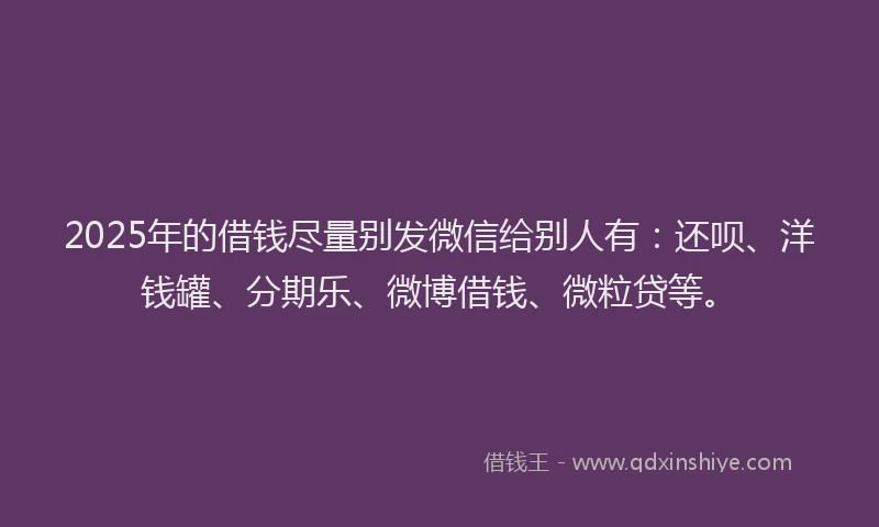 2025年的借钱尽量别发微信给别人有：还呗、洋钱罐、分期乐、微博借钱、微粒贷等。