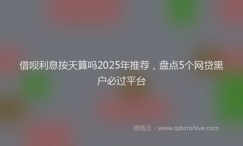 借呗利息按天算吗2025年推荐，盘点5个网贷黑户必过平台
