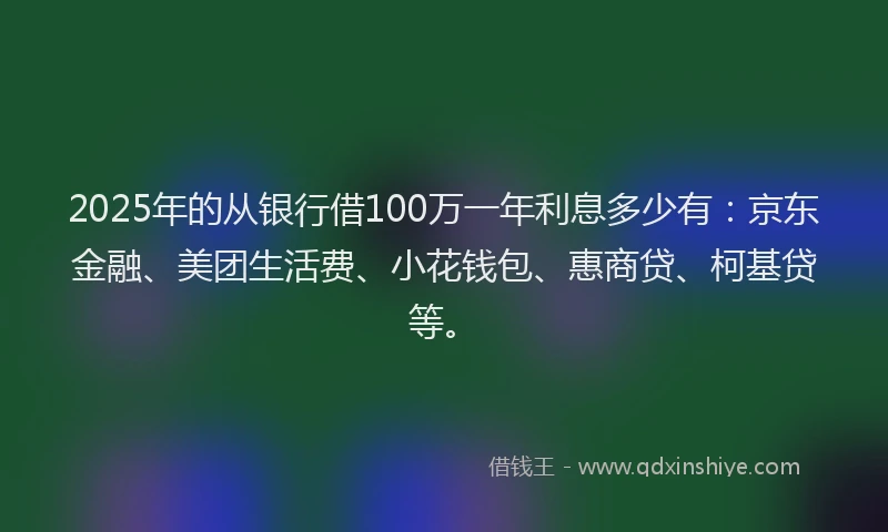 2025年的从银行借100万一年利息多少有：京东金融、美团生活费、小花钱包、惠商贷、柯基贷等。