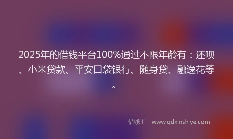 2025年的借钱平台100%通过不限年龄有：还呗、小米贷款、平安口袋银行、随身贷、融逸花等。