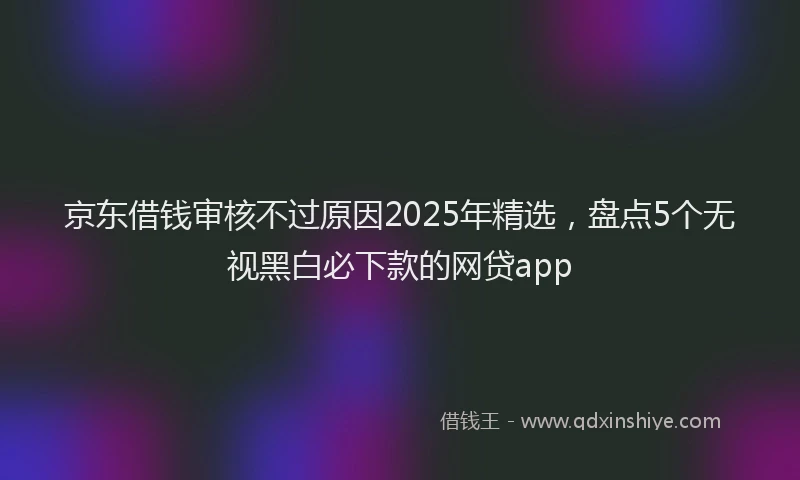 京东借钱审核不过原因2025年精选，盘点5个无视黑白必下款的网贷app