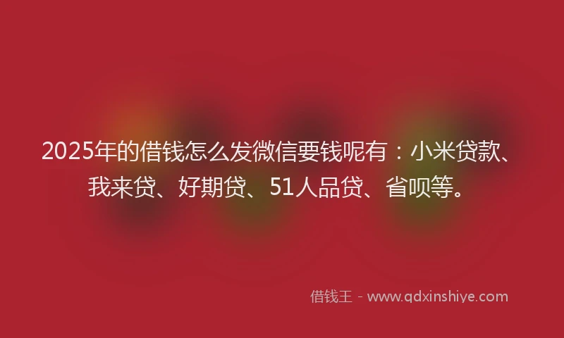 2025年的借钱怎么发微信要钱呢有：小米贷款、我来贷、好期贷、51人品贷、省呗等。