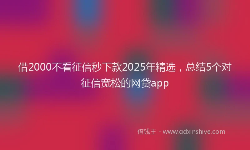 借2000不看征信秒下款2025年精选，总结5个对征信宽松的网贷app