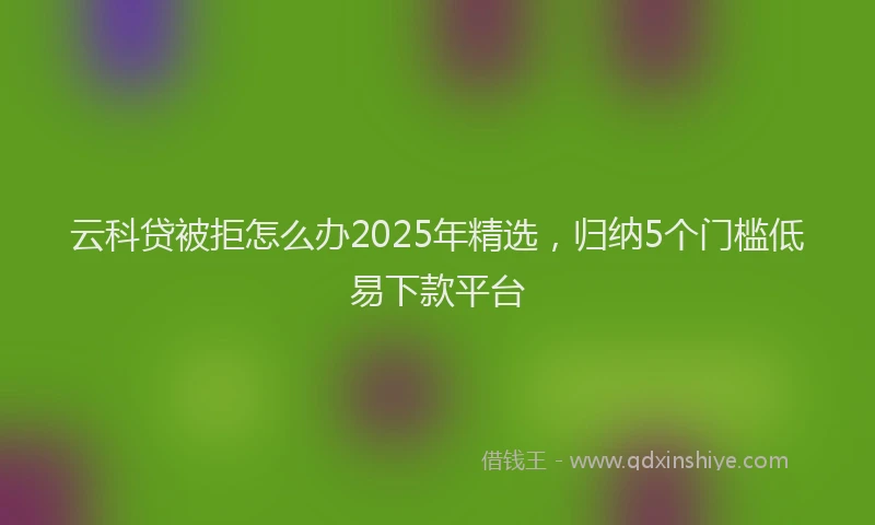 云科贷被拒怎么办2025年精选，归纳5个门槛低易下款平台
