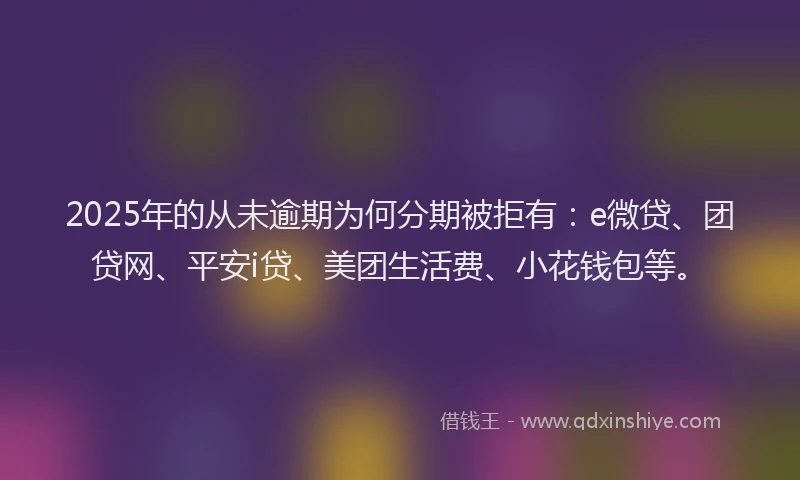 2025年的从未逾期为何分期被拒有：e微贷、团贷网、平安i贷、美团生活费、小花钱包等。