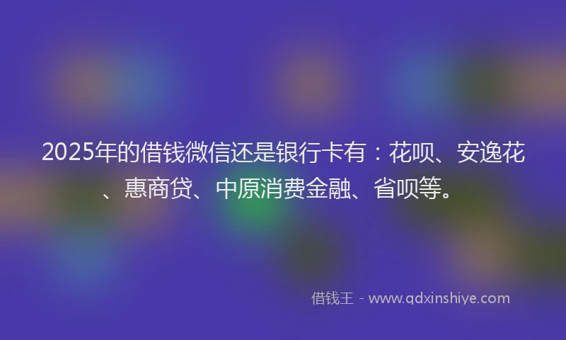 2025年的借钱微信还是银行卡有：花呗、安逸花、惠商贷、中原消费金融、省呗等。