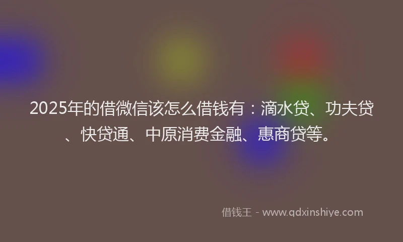 2025年的借微信该怎么借钱有：滴水贷、功夫贷、快贷通、中原消费金融、惠商贷等。