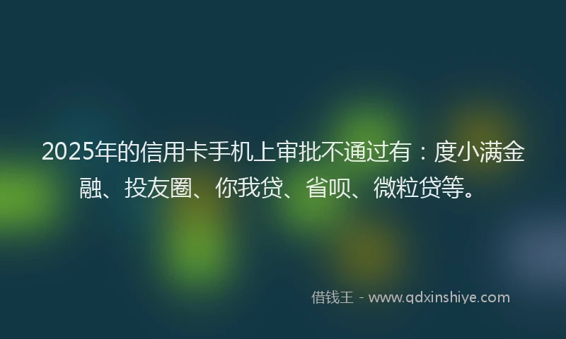 2025年的信用卡手机上审批不通过有：度小满金融、投友圈、你我贷、省呗、微粒贷等。
