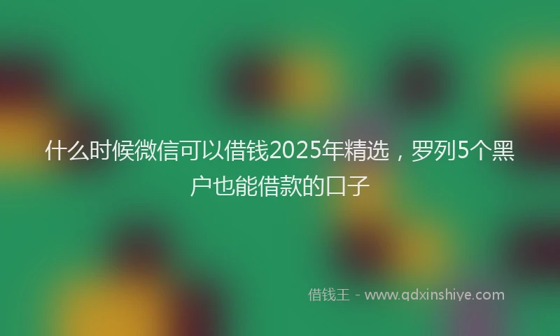 什么时候微信可以借钱2025年精选，罗列5个黑户也能借款的口子